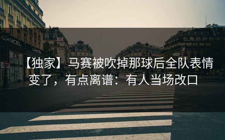 【独家】马赛被吹掉那球后全队表情变了，有点离谱：有人当场改口-第1张图片-开云体育平台官网 - 专业赛事首选