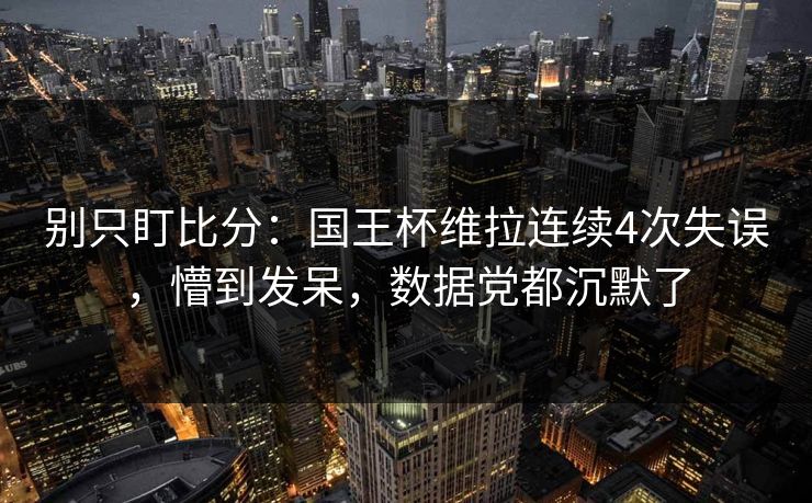 别只盯比分：国王杯维拉连续4次失误，懵到发呆，数据党都沉默了-第1张图片-开云体育平台官网 - 专业赛事首选