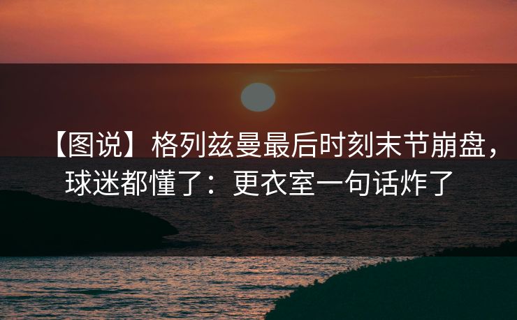 【图说】格列兹曼最后时刻末节崩盘，球迷都懂了：更衣室一句话炸了